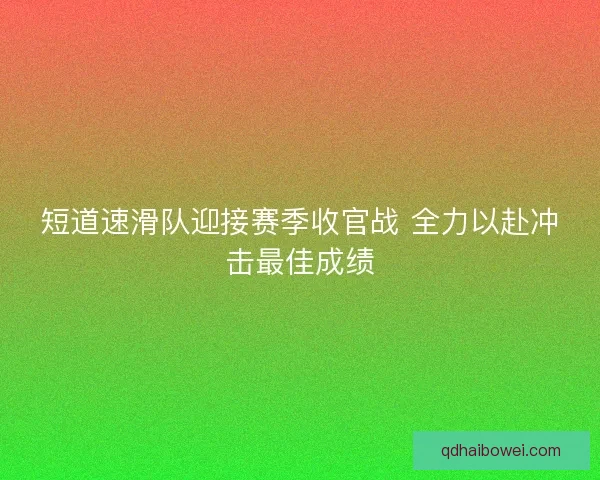 短道速滑队迎接赛季收官战 全力以赴冲击最佳成绩