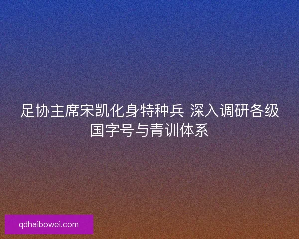 足协主席宋凯化身特种兵 深入调研各级国字号与青训体系