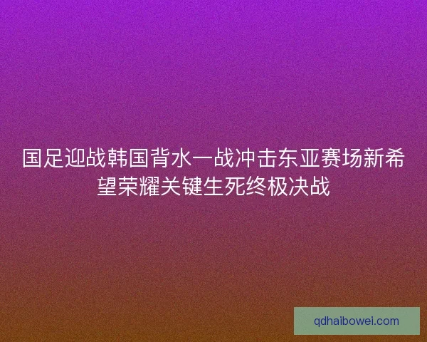 国足迎战韩国背水一战冲击东亚赛场新希望荣耀关键生死终极决战