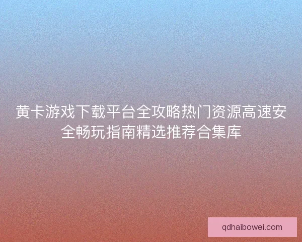 黄卡游戏下载平台全攻略热门资源高速安全畅玩指南精选推荐合集库