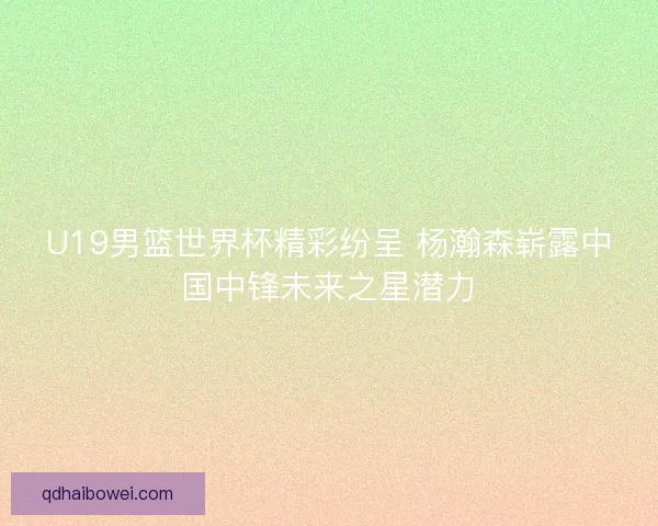 U19男篮世界杯精彩纷呈 杨瀚森崭露中国中锋未来之星潜力