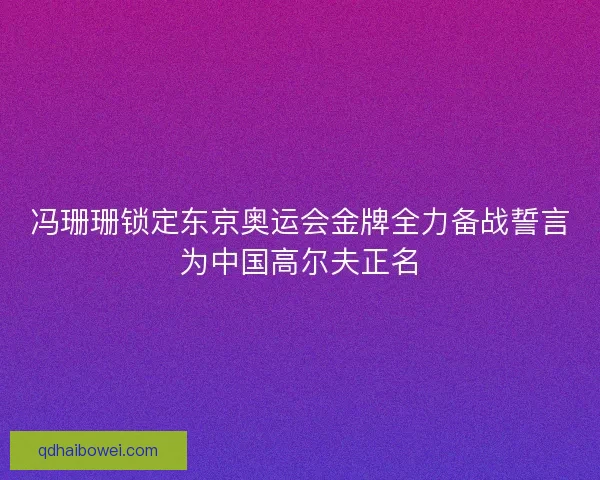 冯珊珊锁定东京奥运会金牌全力备战誓言为中国高尔夫正名